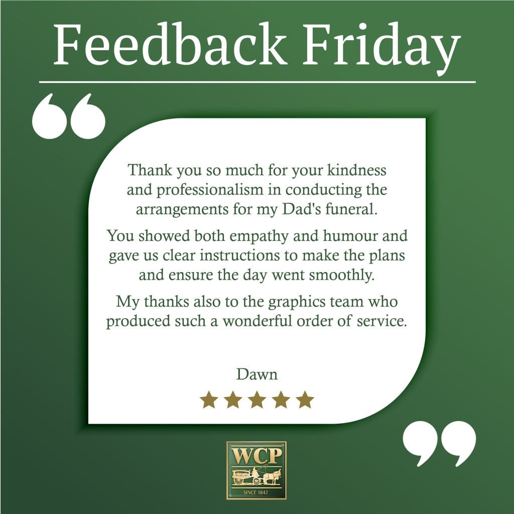 Thank you so much for your kindness and professionalism in conducting the arrangements for my Dad's funeral. You showed both empathy and humour and gave us clear instructions to make the plans and ensure the day went smoothly. My thanks also to the graphics team who produced such a wonderful order of service. Dawn